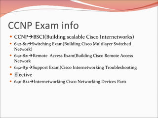 CCNP Exam info CCNP  BSCI(Building scalable Cisco Internetworks) 642-811  Switching Exam(Building Cisco Multilayer Switched Network) 642-821  Remote  Access Exam(Building Cisco Remote Access Network 642-831  Support Exam(Cisco Internetworking Troubleshooting Elective 640-822  Internetworking Cisco Networking Devices Part1 
