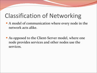 Classification of Networking A model of communication where every node in the network acts alike. As opposed to the Client-Server model, where one node provides services and other nodes use the services.  