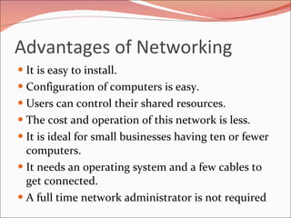 Advantages of Networking It is easy to install.  Configuration of computers is easy.  Users can control their shared resources.  The cost and operation of this network is less.  It is ideal for small businesses having ten or fewer computers.  It needs an operating system and a few cables to get connected.  A full time network administrator is not required 