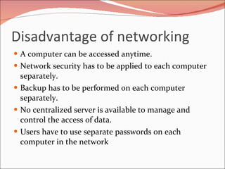 Disadvantage of networking A computer can be accessed anytime.  Network security has to be applied to each computer separately.  Backup has to be performed on each computer separately.  No centralized server is available to manage and control the access of data.  Users have to use separate passwords on each computer in the network 