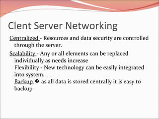 Clent Server Networking Centralized  - Resources and data security are controlled through the server. Scalability  - Any or all elements can be replaced individually as needs increase Flexibility - New technology can be easily integrated into system.  Backup  � as all data is stored centrally it is easy to backup  