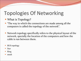 Topologies Of Networking What is Topology? “ The way in which the connections are made among all the computers is called the topology of the network”.  Network topology specifically refers to the physical layout of the network, specially the location of the computers and how the cable is run between them. BUS topology Star Ring mesh 