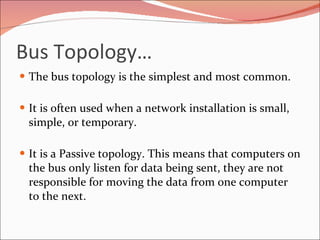 Bus Topology… The bus topology is the simplest and most common. It is often used when a network installation is small, simple, or temporary.  It is a Passive topology. This means that computers on the bus only listen for data being sent, they are not responsible for moving the data from one computer to the next. 