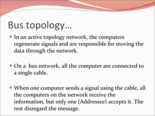 Bus topology… In an active topology network, the computers regenerate signals and are responsible for moving the data through the network. On a  bus network, all the computer are connected to a single cable. When one computer sends a signal using the cable, all the computers on the network receive the information, but only one (Addressee) accepts it. The rest disregard the message. 