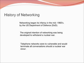 Networking began its infancy in the mid -1960’s. by the US Department of Defence (DoD). The original intention of networking was being  developed to withstand a nuclear war.  Telephone networks were to vulnerable and would terminate all conversations should a nuclear war occur. 