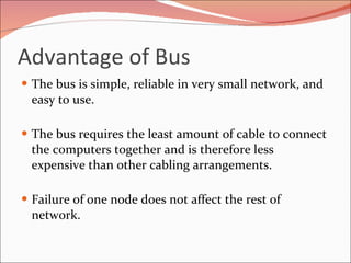 Advantage of Bus  The bus is simple, reliable in very small network, and easy to use.  The bus requires the least amount of cable to connect the computers together and is therefore less expensive than other cabling arrangements. Failure of one node does not affect the rest of network. 