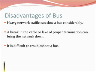 Disadvantages of Bus Heavy network traffic can slow a bus considerably. A break in the cable or lake of proper termination can bring the network down. It is difficult to troubleshoot a bus. 