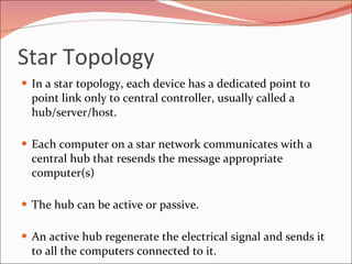 Star Topology In a star topology, each device has a dedicated point to point link only to central controller, usually called a hub/server/host.  Each computer on a star network communicates with a central hub that resends the message appropriate computer(s) The hub can be active or passive. An active hub regenerate the electrical signal and sends it to all the computers connected to it. 
