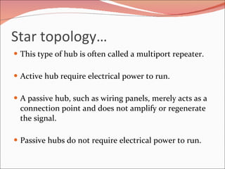 Star topology… This type of hub is often called a multiport repeater. Active hub require electrical power to run. A passive hub, such as wiring panels, merely acts as a connection point and does not amplify or regenerate the signal.  Passive hubs do not require electrical power to run. 