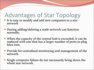 Advantages of Star Topology It is easy to modify and add new computers to a star network During adding/deleting a node network can function normally. When the capacity of the central hub is exceeded, it can be replaced with one that has a larger number of ports to plug lines into. Provide for centralised monitoring and management of the network. Single computer failure do not necessarily bring down the whole star network.   