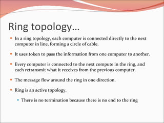 Ring topology… In a ring topology, each computer is connected directly to the next computer in line, forming a circle of cable. It uses token to pass the information from one computer to another.  Every computer is connected to the next compute in the ring, and each retransmit what it receives from the previous computer.  The message flow around the ring in one direction. Ring is an active topology. There is no termination because there is no end to the ring 