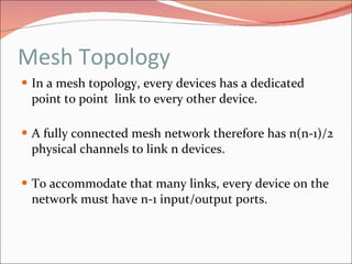 Mesh Topology In a mesh topology, every devices has a dedicated point to point  link to every other device. A fully connected mesh network therefore has n(n-1)/2 physical channels to link n devices.  To accommodate that many links, every device on the network must have n-1 input/output ports. 