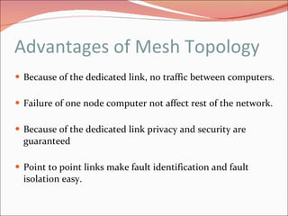 Advantages of Mesh Topology Because of the dedicated link, no traffic between computers. Failure of one node computer not affect rest of the network. Because of the dedicated link privacy and security are guaranteed  Point to point links make fault identification and fault isolation easy. 