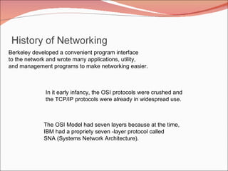 Berkeley developed a convenient program interface to the network and wrote many applications, utility, and management programs to make networking easier. In it early infancy, the OSI protocols were crushed and the TCP/IP protocols were already in widespread use. The OSI Model had seven layers because at the time, IBM had a propriety seven -layer protocol called SNA (Systems Network Architecture). 