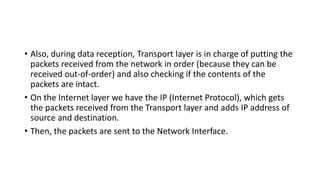 • Also, during data reception, Transport layer is in charge of putting the
packets received from the network in order (because they can be
received out-of-order) and also checking if the contents of the
packets are intact.
• On the Internet layer we have the IP (Internet Protocol), which gets
the packets received from the Transport layer and adds IP address of
source and destination.
• Then, the packets are sent to the Network Interface.
 