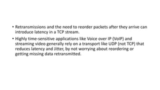 • Retransmissions and the need to reorder packets after they arrive can
introduce latency in a TCP stream.
• Highly time-sensitive applications like Voice over IP (VoIP) and
streaming video generally rely on a transport like UDP (not TCP) that
reduces latency and Jitter, by not worrying about reordering or
getting missing data retransmitted.
 