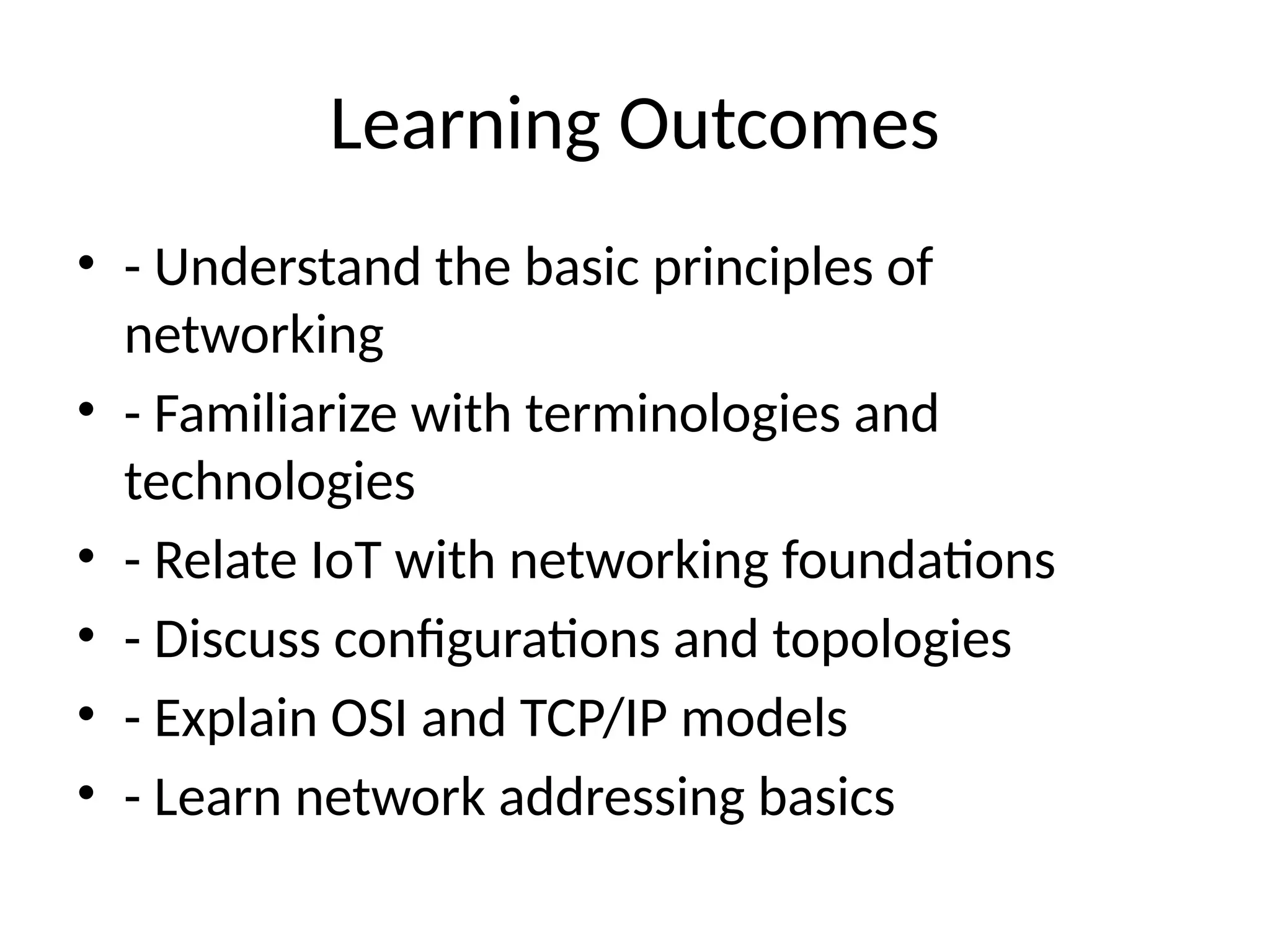 Learning Outcomes
• - Understand the basic principles of
networking
• - Familiarize with terminologies and
technologies
• - Relate IoT with networking foundations
• - Discuss configurations and topologies
• - Explain OSI and TCP/IP models
• - Learn network addressing basics
 