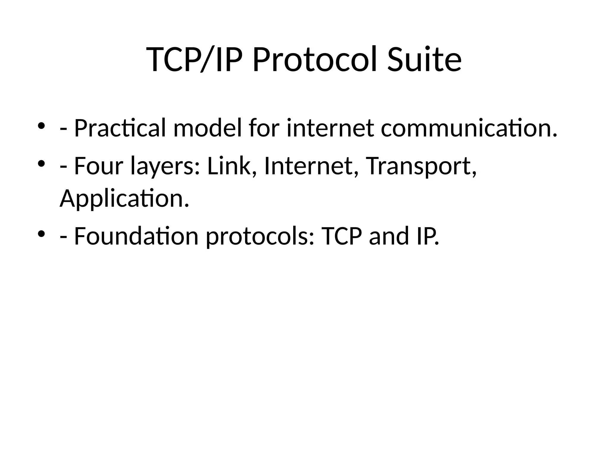 TCP/IP Protocol Suite
• - Practical model for internet communication.
• - Four layers: Link, Internet, Transport,
Application.
• - Foundation protocols: TCP and IP.
 