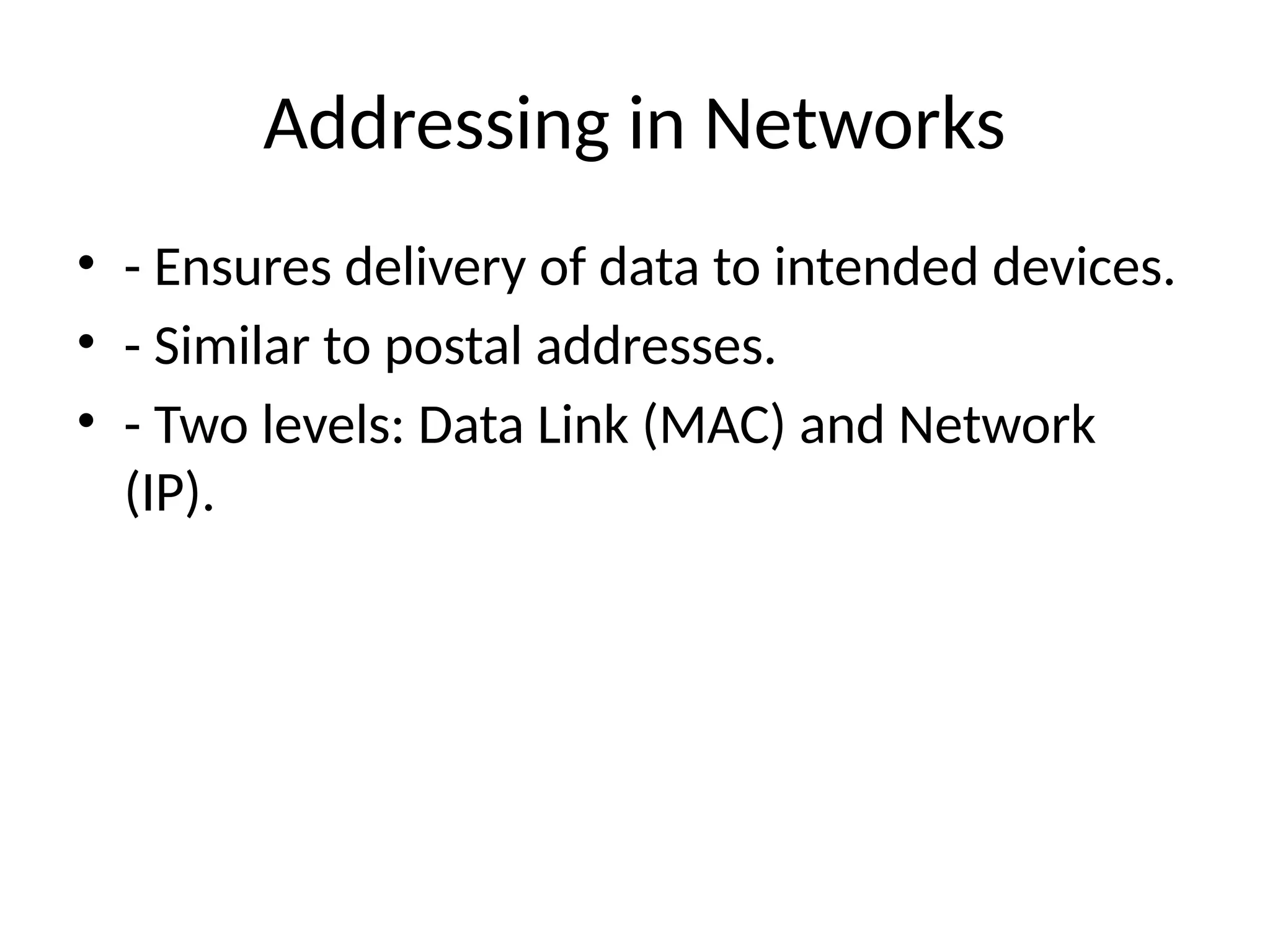 Addressing in Networks
• - Ensures delivery of data to intended devices.
• - Similar to postal addresses.
• - Two levels: Data Link (MAC) and Network
(IP).
 