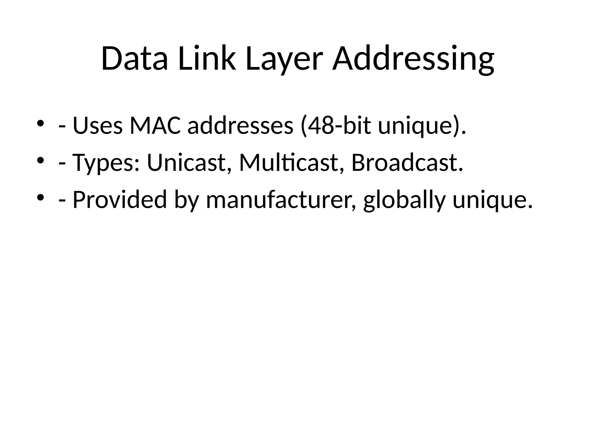 Data Link Layer Addressing
• - Uses MAC addresses (48-bit unique).
• - Types: Unicast, Multicast, Broadcast.
• - Provided by manufacturer, globally unique.
 