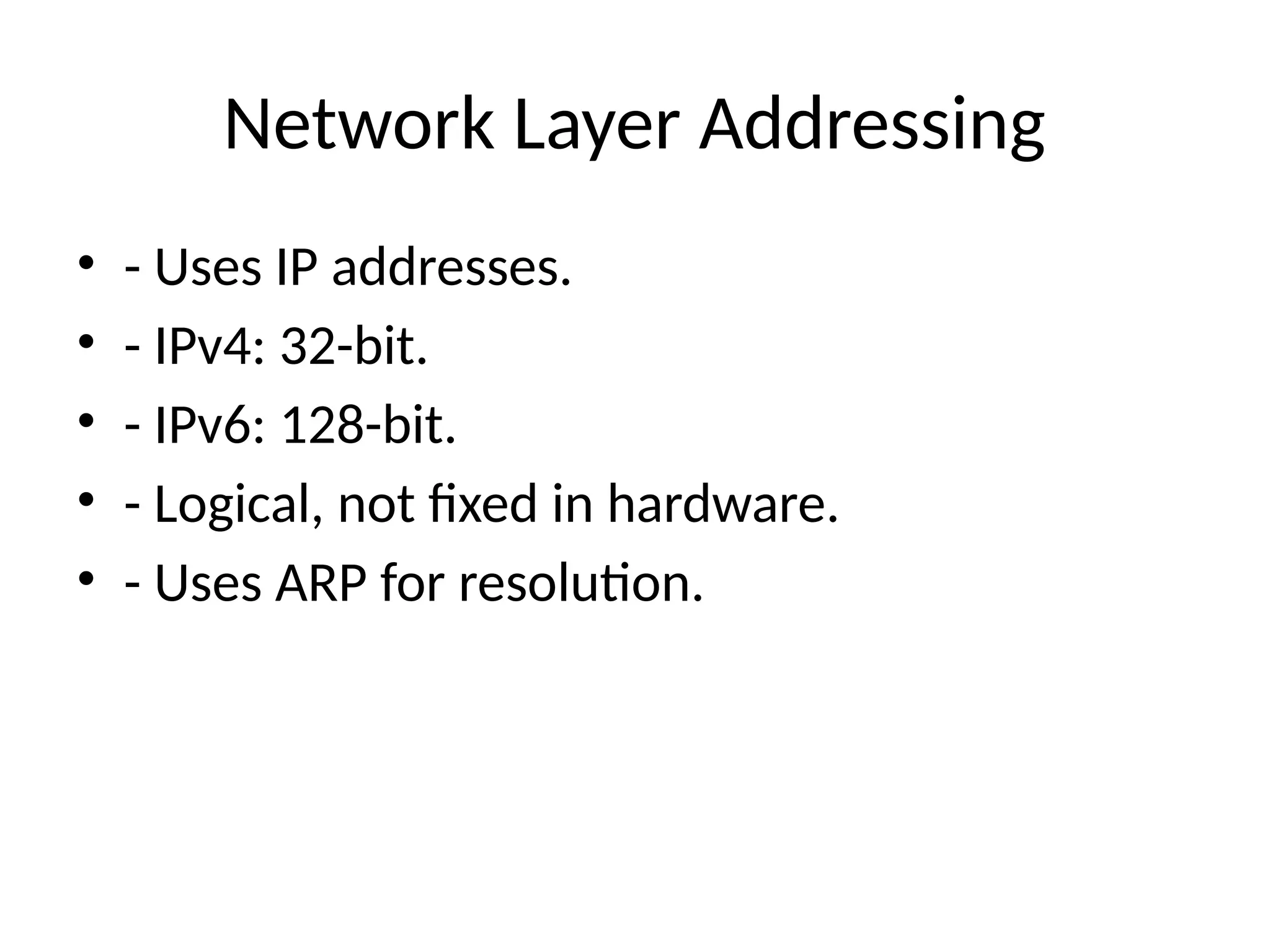 Network Layer Addressing
• - Uses IP addresses.
• - IPv4: 32-bit.
• - IPv6: 128-bit.
• - Logical, not fixed in hardware.
• - Uses ARP for resolution.
 