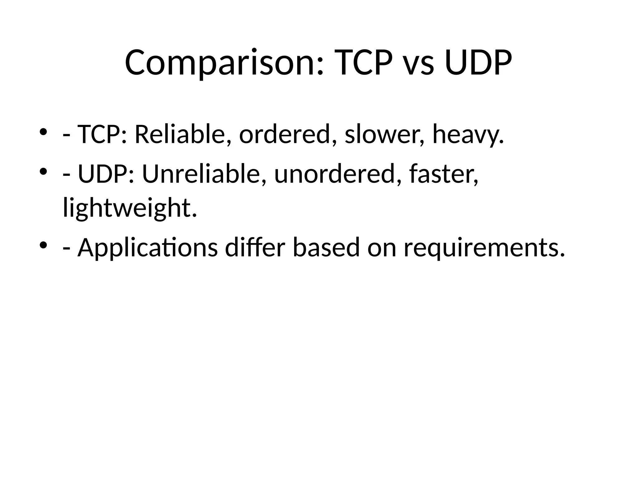 Comparison: TCP vs UDP
• - TCP: Reliable, ordered, slower, heavy.
• - UDP: Unreliable, unordered, faster,
lightweight.
• - Applications differ based on requirements.
 