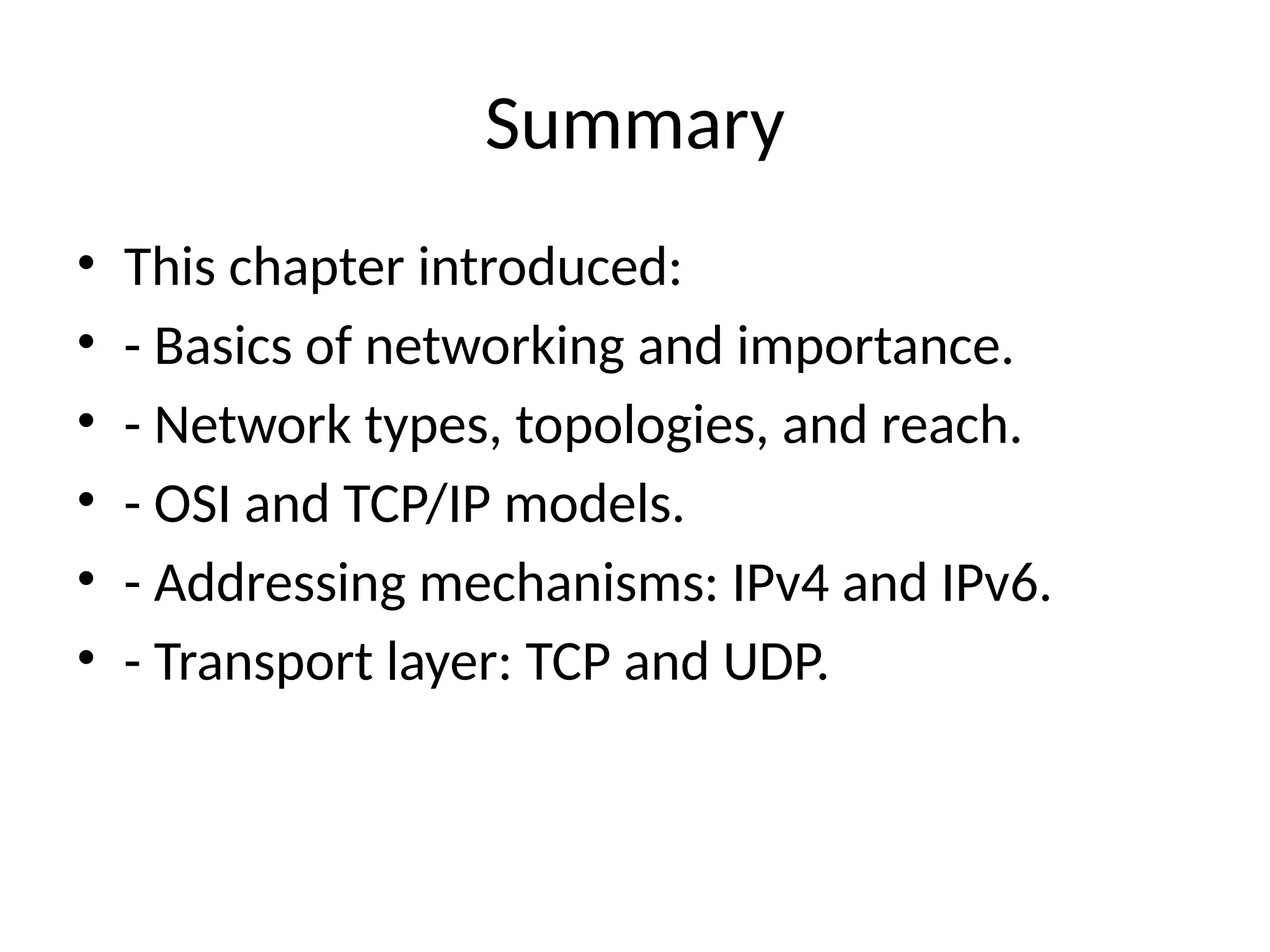 Summary
• This chapter introduced:
• - Basics of networking and importance.
• - Network types, topologies, and reach.
• - OSI and TCP/IP models.
• - Addressing mechanisms: IPv4 and IPv6.
• - Transport layer: TCP and UDP.
 