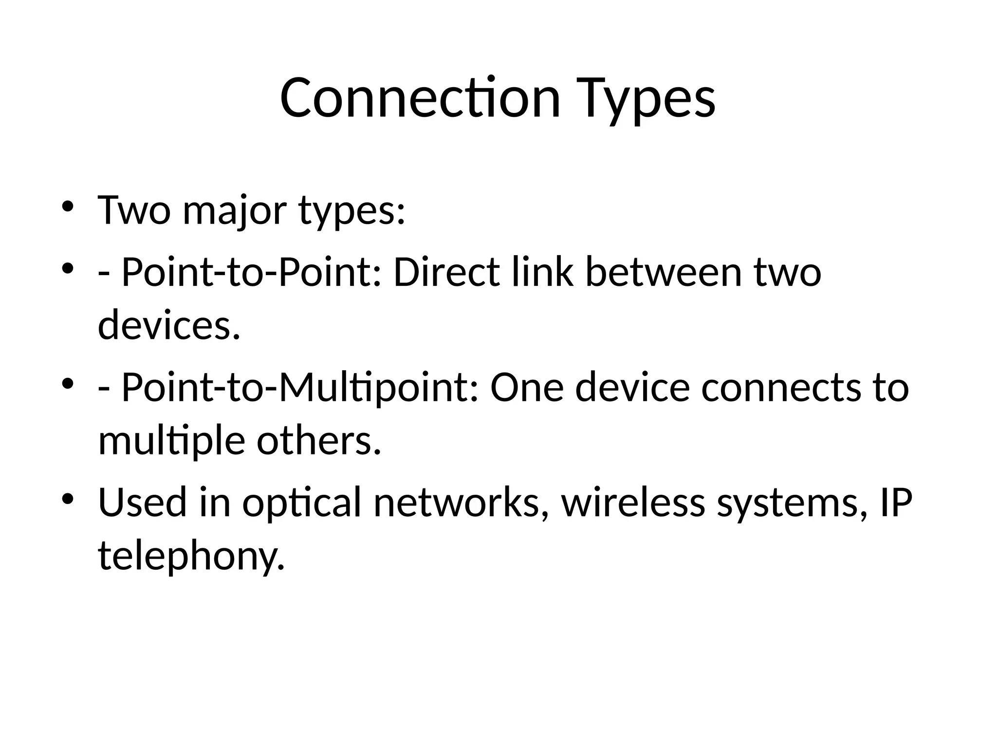Connection Types
• Two major types:
• - Point-to-Point: Direct link between two
devices.
• - Point-to-Multipoint: One device connects to
multiple others.
• Used in optical networks, wireless systems, IP
telephony.
 