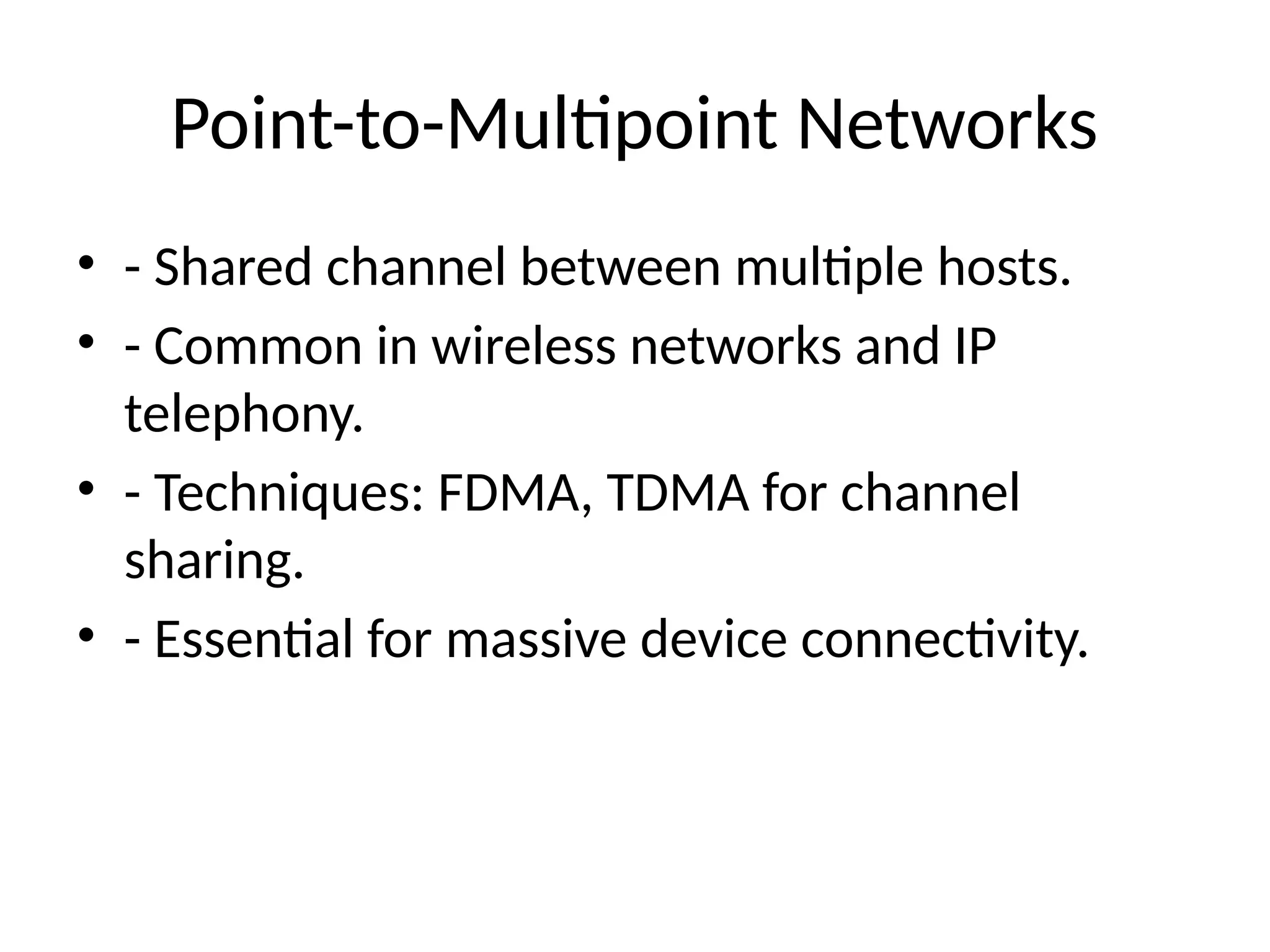 Point-to-Multipoint Networks
• - Shared channel between multiple hosts.
• - Common in wireless networks and IP
telephony.
• - Techniques: FDMA, TDMA for channel
sharing.
• - Essential for massive device connectivity.
 