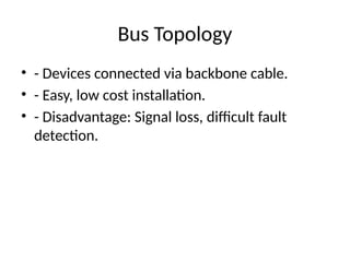 Bus Topology
• - Devices connected via backbone cable.
• - Easy, low cost installation.
• - Disadvantage: Signal loss, difficult fault
detection.
 