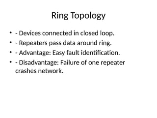 Ring Topology
• - Devices connected in closed loop.
• - Repeaters pass data around ring.
• - Advantage: Easy fault identification.
• - Disadvantage: Failure of one repeater
crashes network.
 