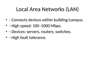 Local Area Networks (LAN)
• - Connects devices within building/campus.
• - High speed: 100–1000 Mbps.
• - Devices: servers, routers, switches.
• - High fault tolerance.
 