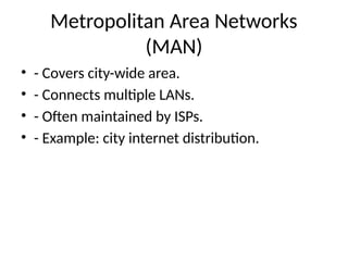 Metropolitan Area Networks
(MAN)
• - Covers city-wide area.
• - Connects multiple LANs.
• - Often maintained by ISPs.
• - Example: city internet distribution.
 