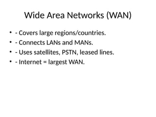 Wide Area Networks (WAN)
• - Covers large regions/countries.
• - Connects LANs and MANs.
• - Uses satellites, PSTN, leased lines.
• - Internet = largest WAN.
 