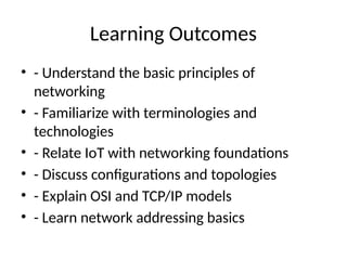 Learning Outcomes
• - Understand the basic principles of
networking
• - Familiarize with terminologies and
technologies
• - Relate IoT with networking foundations
• - Discuss configurations and topologies
• - Explain OSI and TCP/IP models
• - Learn network addressing basics
 