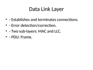 Data Link Layer
• - Establishes and terminates connections.
• - Error detection/correction.
• - Two sub-layers: MAC and LLC.
• - PDU: Frame.
 