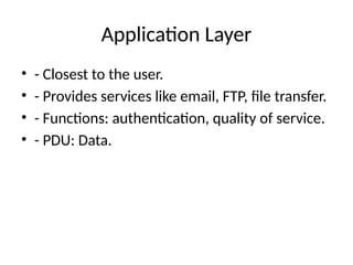 Application Layer
• - Closest to the user.
• - Provides services like email, FTP, file transfer.
• - Functions: authentication, quality of service.
• - PDU: Data.
 
