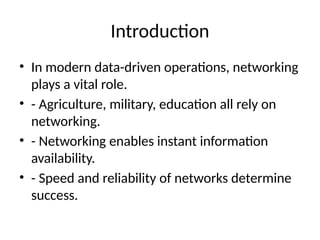 Introduction
• In modern data-driven operations, networking
plays a vital role.
• - Agriculture, military, education all rely on
networking.
• - Networking enables instant information
availability.
• - Speed and reliability of networks determine
success.
 