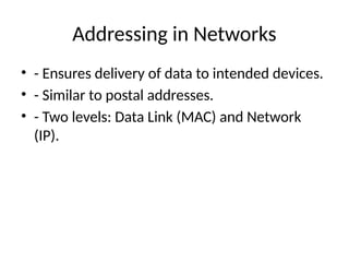 Addressing in Networks
• - Ensures delivery of data to intended devices.
• - Similar to postal addresses.
• - Two levels: Data Link (MAC) and Network
(IP).
 