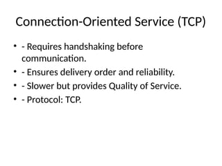 Connection-Oriented Service (TCP)
• - Requires handshaking before
communication.
• - Ensures delivery order and reliability.
• - Slower but provides Quality of Service.
• - Protocol: TCP.
 