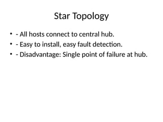 Star Topology
• - All hosts connect to central hub.
• - Easy to install, easy fault detection.
• - Disadvantage: Single point of failure at hub.
 