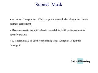  A ‗subnet‘ is a portion of the computer network that shares a common
address component
 Dividing a network into subnets is useful for both performance and
security reasons
 A ‗subnet mask‘ is used to determine what subnet an IP address
belongs to
Subnet Mask
Subnet Masking
 