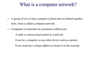  A group of two or more computer systems that are linked together,
form, what is called a computer network
 Computers on networks are sometimes called nodes
– A node is a processing location in a network
– It can be a computer, or any other device such as a printer
– Every node has a unique address to locate it on the network
What is a computer network?
 