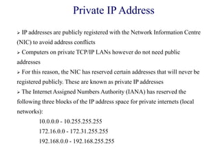  IP addresses are publicly registered with the Network Information Centre
(NIC) to avoid address conflicts
 Computers on private TCP/IP LANs however do not need public
addresses
 For this reason, the NIC has reserved certain addresses that will never be
registered publicly. These are known as private IP addresses
 The Internet Assigned Numbers Authority (IANA) has reserved the
following three blocks of the IP address space for private internets (local
networks):
10.0.0.0 - 10.255.255.255
172.16.0.0 - 172.31.255.255
192.168.0.0 - 192.168.255.255
Private IP Address
 