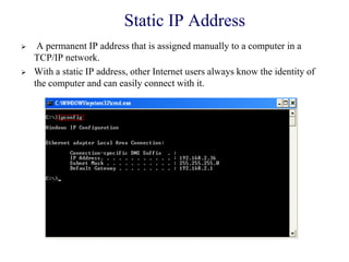 Static IP Address
 A permanent IP address that is assigned manually to a computer in a
TCP/IP network.
 With a static IP address, other Internet users always know the identity of
the computer and can easily connect with it.
 