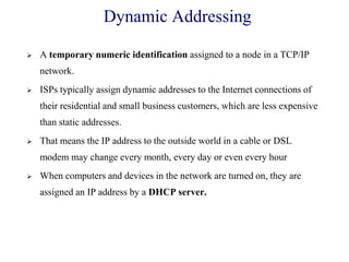 Dynamic Addressing
 A temporary numeric identification assigned to a node in a TCP/IP
network.
 ISPs typically assign dynamic addresses to the Internet connections of
their residential and small business customers, which are less expensive
than static addresses.
 That means the IP address to the outside world in a cable or DSL
modem may change every month, every day or even every hour
 When computers and devices in the network are turned on, they are
assigned an IP address by a DHCP server.
 