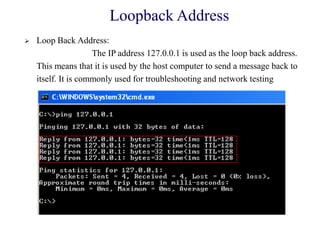 Loopback Address
 Loop Back Address:
The IP address 127.0.0.1 is used as the loop back address.
This means that it is used by the host computer to send a message back to
itself. It is commonly used for troubleshooting and network testing
 
