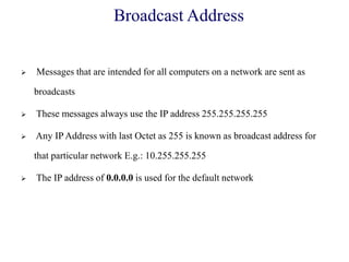 Broadcast Address
 Messages that are intended for all computers on a network are sent as
broadcasts
 These messages always use the IP address 255.255.255.255
 Any IP Address with last Octet as 255 is known as broadcast address for
that particular network E.g.: 10.255.255.255
 The IP address of 0.0.0.0 is used for the default network
 