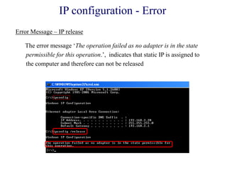 IP configuration - Error
The error message ‗The operation failed as no adapter is in the state
permissible for this operation.‘, indicates that static IP is assigned to
the computer and therefore can not be released
Error Message – IP release
 
