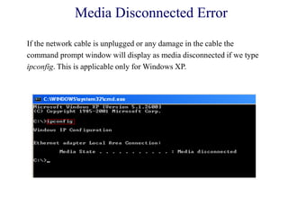 Media Disconnected Error
If the network cable is unplugged or any damage in the cable the
command prompt window will display as media disconnected if we type
ipconfig. This is applicable only for Windows XP.
 